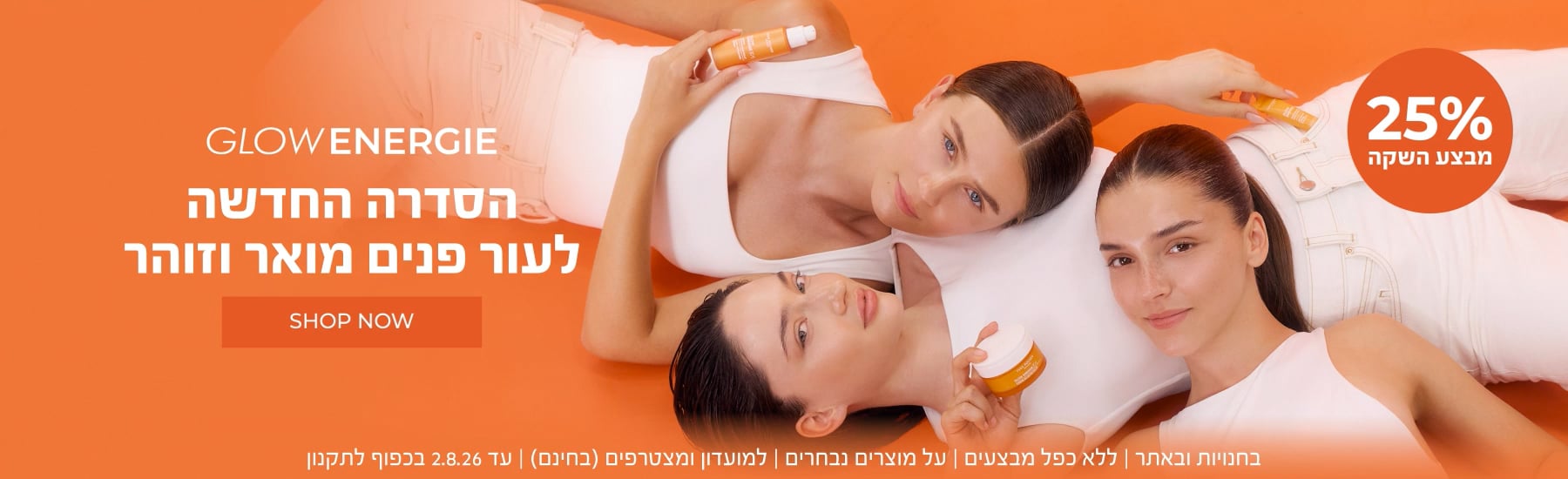 חדש! סדרת Glow Energie לעור מואר וזוהר נחתה בישראל - ועכשיו במבצע השקה 25% הנחה! >> בחנויות ובאתר | לחברי מועדון ומצטרפים חדשים (ההצטרפות חינם) | ללא כפל מבצעים | על מוצרים נבחרים | מינימום 200 יח' במלאי | עד ה-2.8.26 או גמר המלאי - המוקדם מביניהם | החברה רשאית לסיים את המבצע בכל עת